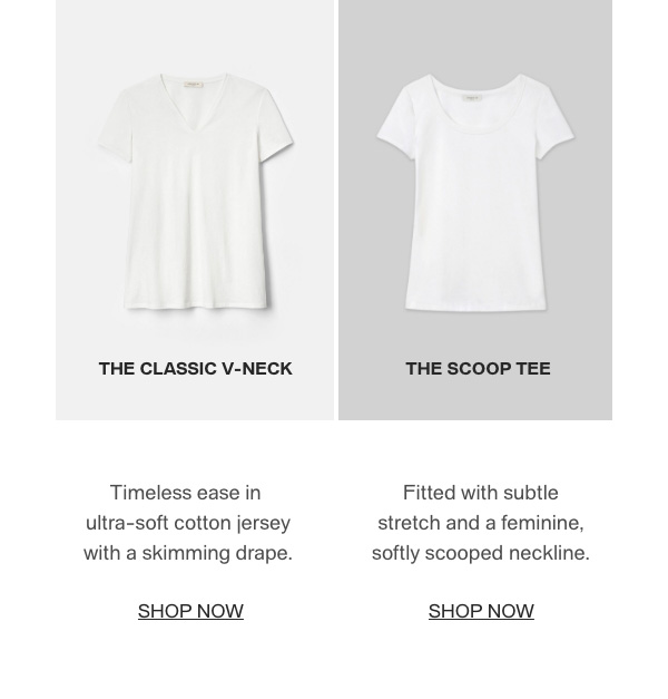 THE CLASSIC V-NECK - Timeless ease in ultra-soft cotton jersey with a skimming drape. - [SHOP NOW] - THE SCOOP TEE - Fitted with subtle stretch and a feminine, softly scooped neckline. - [SHOP NOW]