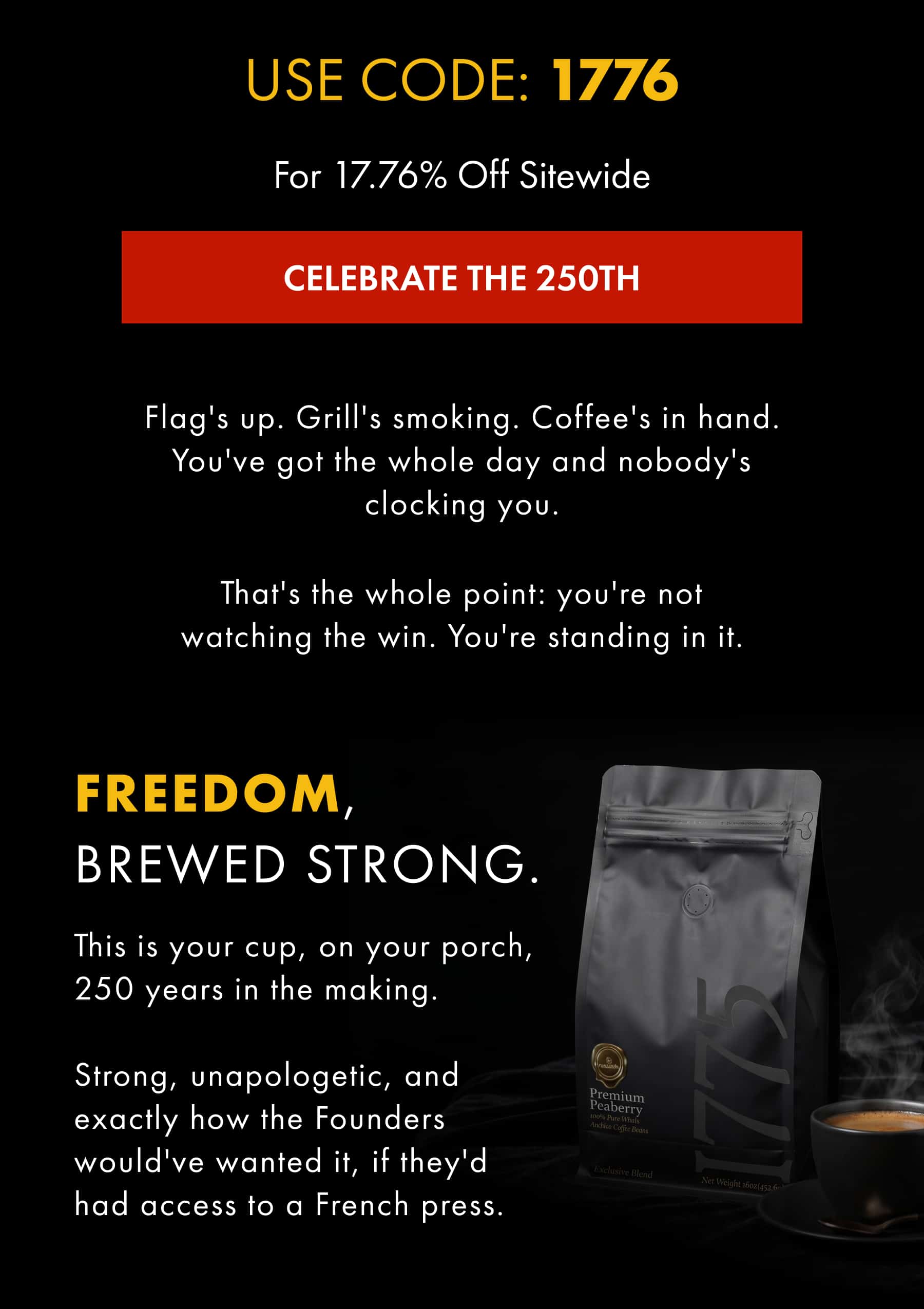 USE CODE: 1776 FREEDOM, BREWED STRONG. This is your cup, on your porch, 250 years in the making. 