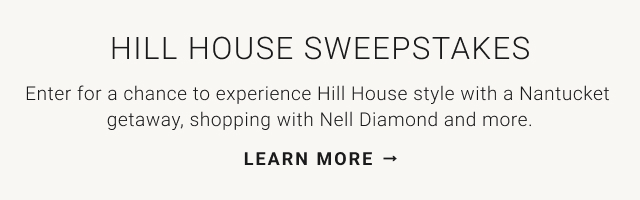 HILL HOUSE SWEEPSTAKES Enter for a chance to experience Hill House style with a Nantucket getaway, shopping with Nell Diamond and more. LEARN MORE →