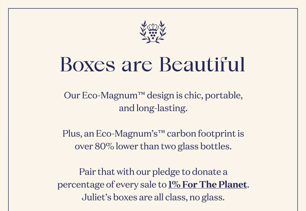 Boxes are Beautiful. Our Eco-Magnum™ design is chic, portable, and long-lasting.  Plus, an Eco-Magnum’s™ carbon footprint is over 80% lower than two glass bottles.  Pair that with our pledge to donate a percentage of every sale to 1% For The Planet. Juliet’s boxes are all class, no glass.