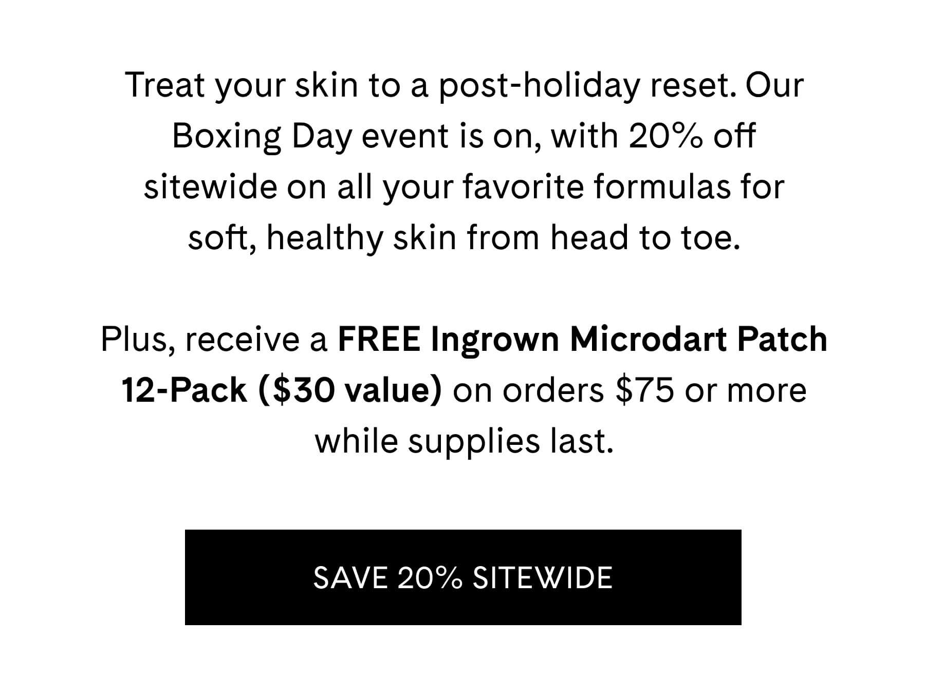 Treat your skin to a post-holiday reset. Our Boxing Day event is on, with 20% off sitewide on all your favorite formulas for soft, healthy skin from head to toe.  Plus, receive a FREE Ingrown Microdart Patch 12-Pack ($30 value) on orders $75 or more while supplies last. 