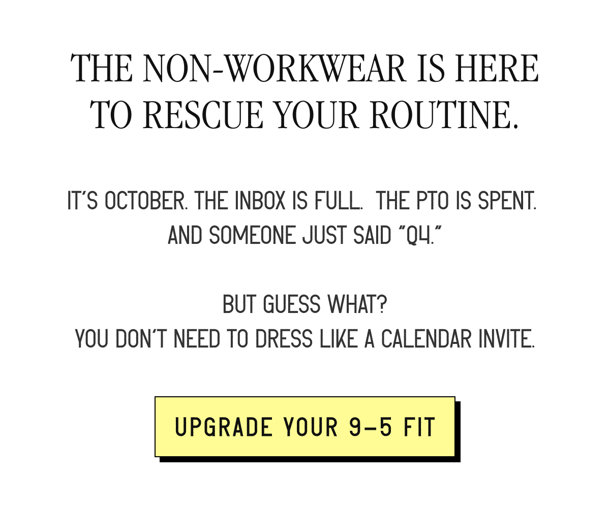 THE NON-WORKWEAR IS HERE TO RESCUE YOUR ROUTINE. It’s October. The inbox is full.&nbsp; The PTO is spent.&nbsp; And someone just said “Q4.”  But guess what? You don’t need to dress like a calendar invite. [ UPGRADE YOUR 9-5 FIT ]