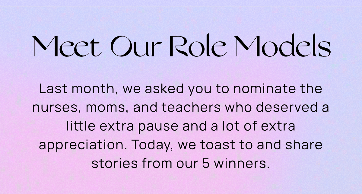 Meet Our Role Models | Last month, we asked you to nominate the nurses, moms, and teachers who deserved a little extra pause and a lot of extra appreciation. Today, we toast to and share stories from our 5 winners. 