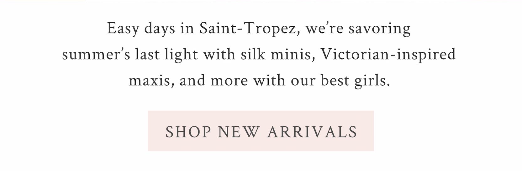 Easy days in Saint-Tropez, we’re savoring summer’s last light with silk minis, Victorian-inspired maxis, and more with our best girls.   <SHOP NEW ARRIVALS>