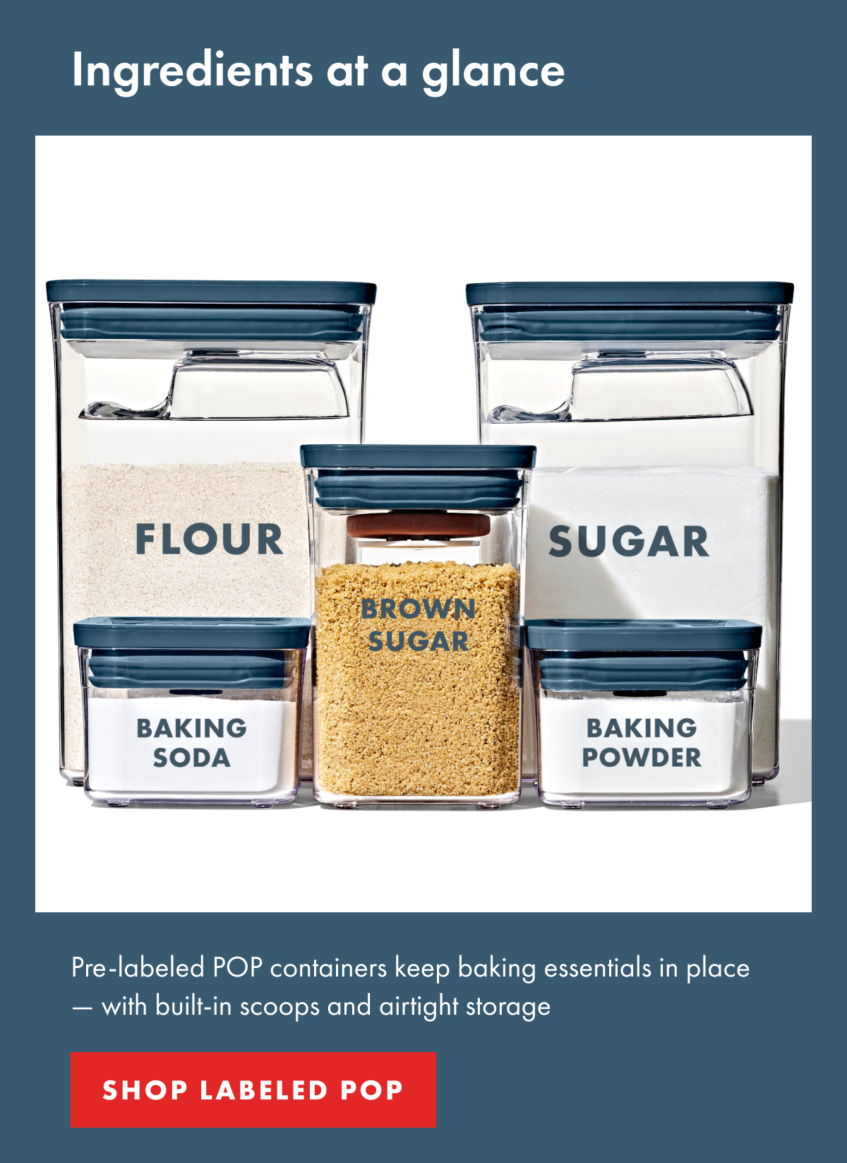 Ingredients at a glance. Body Pre-labeled POP containers keep baking essentials in place — with built-in scoops and airtight storage. SHOP LABELED POP 