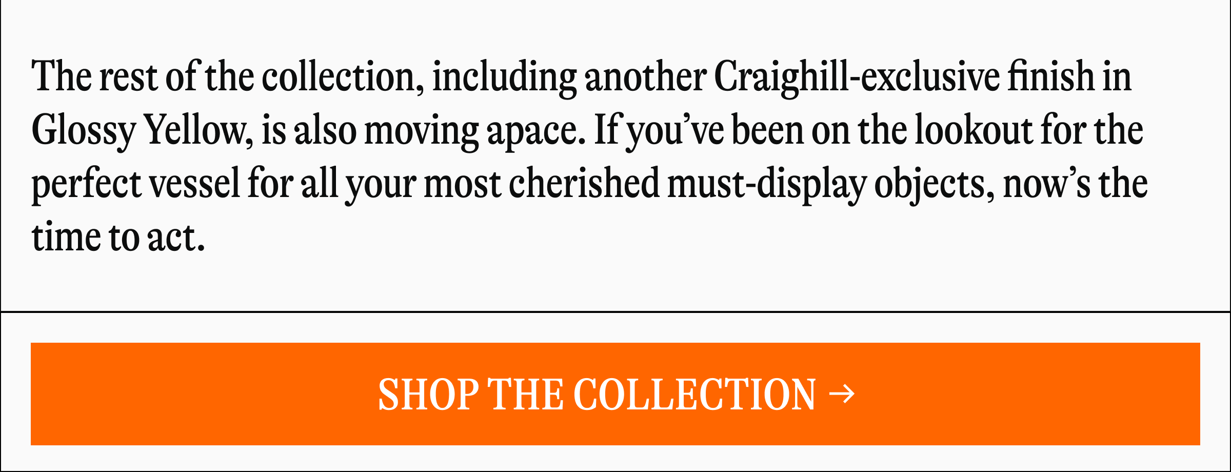 The rest of the collection, including another Craighill-exclusive finish in Glossy Yellow, is also moving apace. If you've been on the lookout for the perfect vessel for all your most cherished must-display objects, now's the time to act. [SHOP THE COLLECTION]