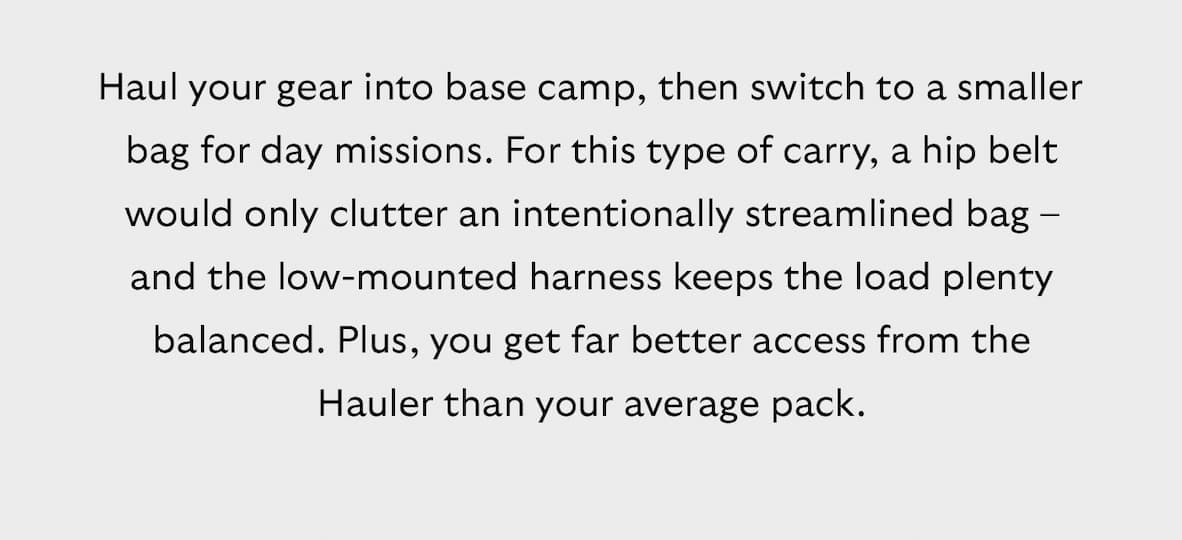  [Blurb] Haul your gear into base camp, then switch to a smaller bag for day missions. For this type of carry, a hip belt would only clutter an intentionally streamlined bag – and the low-mounted harness keeps the load plenty balanced. Plus, you get far better access from the Hauler than your average pack.