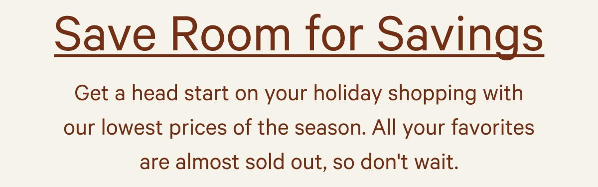 Save Room For Savings - Get a head start on your holiday shopping with our lowest prices of the season. All your favorites are almost sold out, so don't wait.
