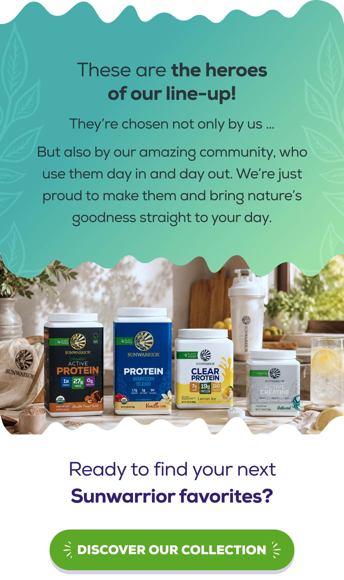 These are the heroes of our line-up! They’re chosen not only by us … But also by our amazing community, who use them day in and day out. We’re just proud to make them and bring nature’s goodness straight to your day.  Ready to find your next Sunwarrior favorites?   DISCOVER OUR COLLECTION