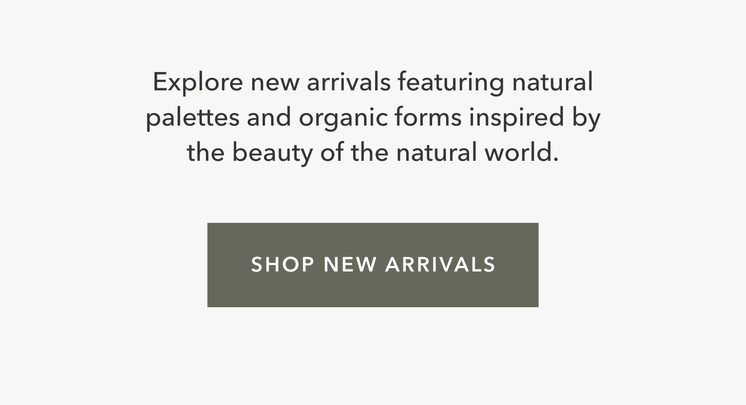 Explore new arrivals featuring natural palettes and organic forms inspired by the beauty of the natural world.