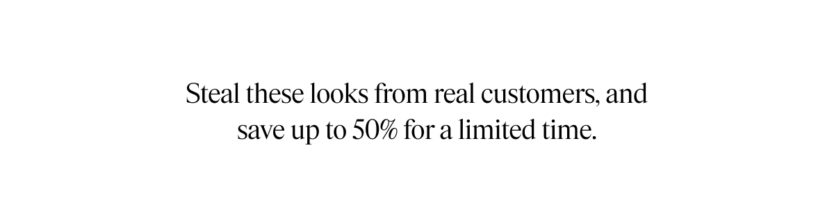 Steal these looks from real customers, and save up to 50% for a limited time.