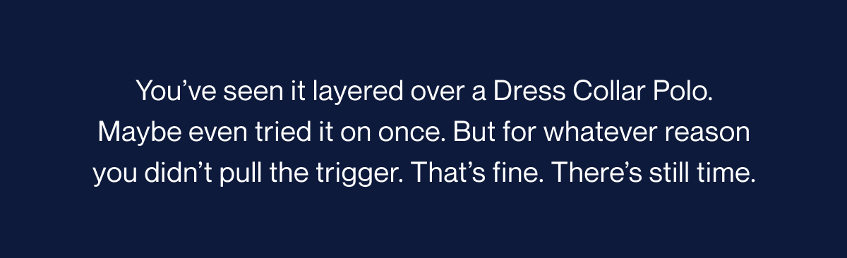 You’ve seen it layered over a Dress Collar Polo. Maybe even tried it on once. But for whatever reason you didn’t pull the trigger. That’s fine. There’s still time.