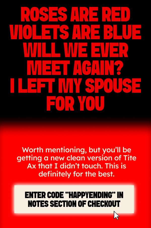Roses are red 	Violets are blue Will we ever meet again? I left my spouse for you. Worth mentioning but you’ll be getting a new clean version of Tite Ax that I didn’t touch.  This is definitely for the best.