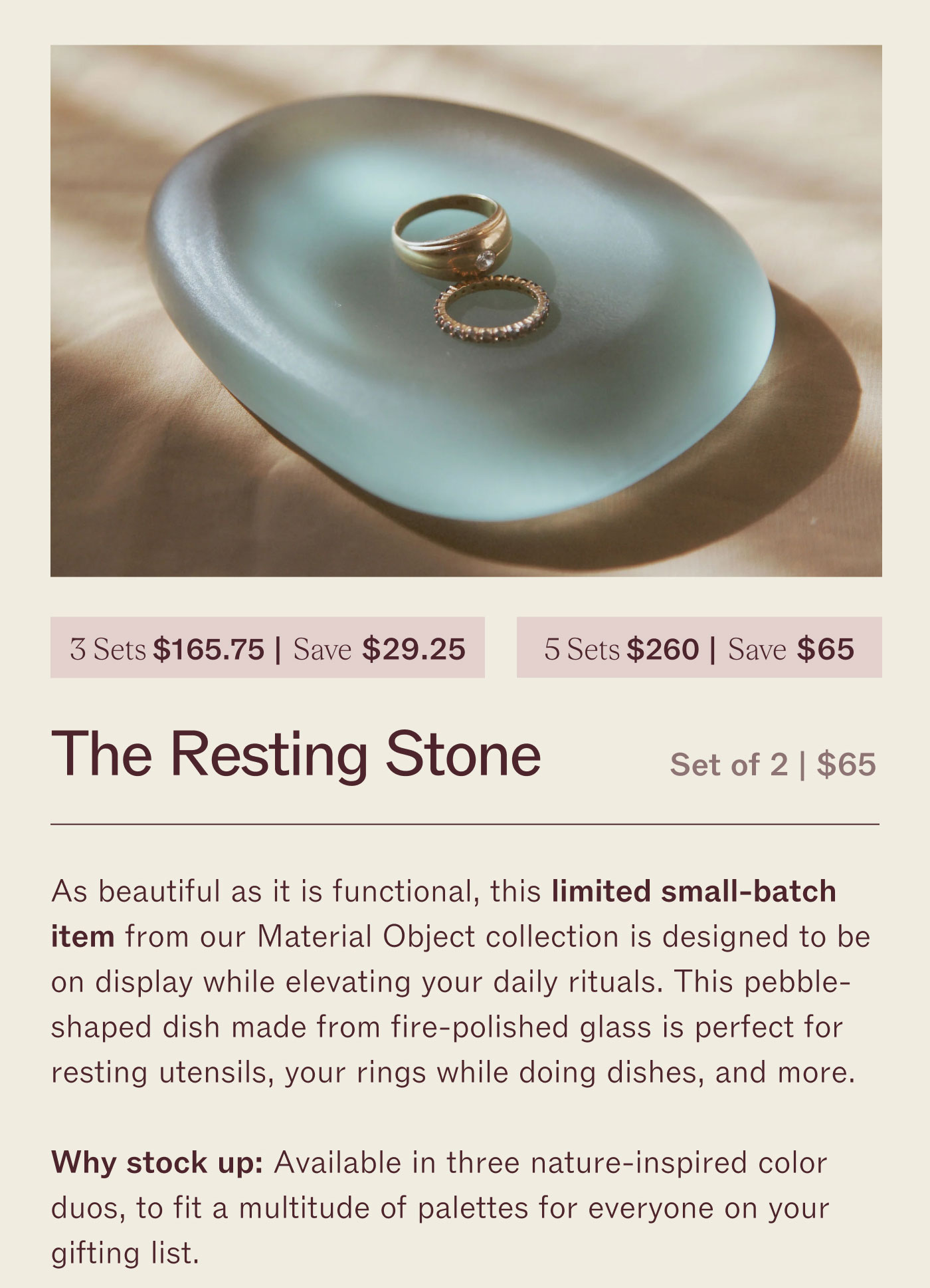 3 for $162.75 | Save $29.25 5 for $260 | Save $65  The Resting Stone  Set of 2 | $65  As beautiful as it is functional, this limited small-batch item from our Waterfall Object collection is designed to be on display while clearing your daily rituals. This pebble-shaped dish made from its alabaster glass is perfect for resting utensils, your rings while doing dishes, and more.  Why stock up? Available in three nature-inspired color duos, fit a multitude of palettes for everyone on your gifting list.