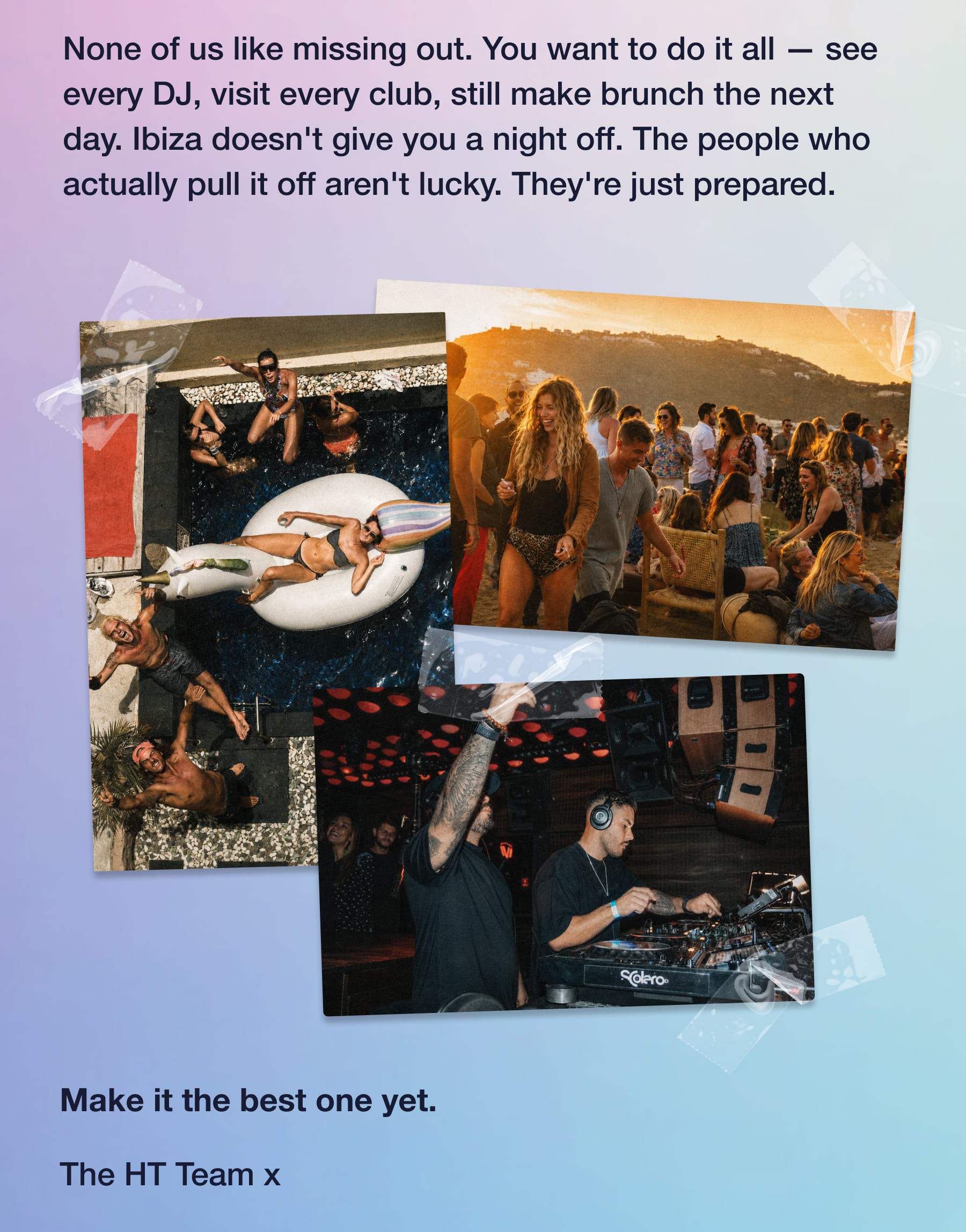 None of us like missing out. You want to do it all - see every DJ, visit every club, still make brunch the next day. Ibiza doesn't give you a night off. The people who actually pull it off aren't lucky. They're just prepared. Solero. Make it the best one yet. The HT Team x