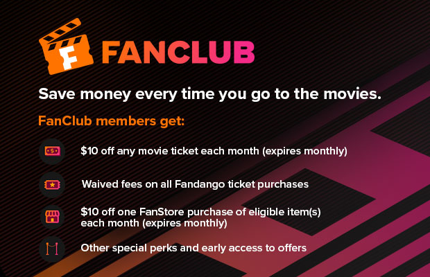FANCLUB - SAVE MONEY EVERY TIME YOU GO TO THE MOVIES. FANCLUB MEMBERS GET: $10 OFF ANY MOVIE TICKET EACH MONTH (EXPIRES MONTHLY), WAIVED FEES ON ALL FANDANGO TICKET PURCHASES, $10 OFF A FANSTORE PURCHASE EACH MONTH (EXPIRES MONTHLY), OTHER SPECIAL PERKS AND EARLY ACCESS TO OFFERS