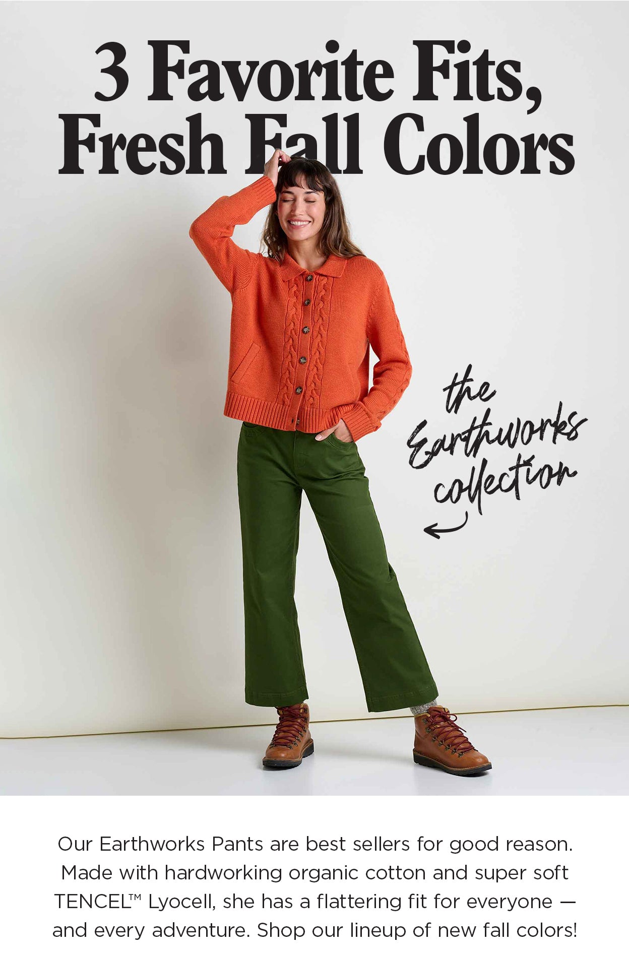 3 Favorite Fits, Fresh Fall Colors: Our Earthworks Pants are best sellers for good reason. Made with hardworking organic cotton and super soft TENCEL Lyocell, she has a flattering fit for everyone — and every adventure. Shop our lineup of new fall colors!