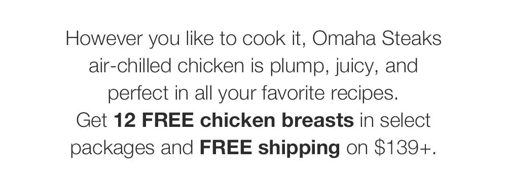 However you like to cook it, Omaha Steaks air-chilled chicken is plump, juicy, and perfect in all your favorite recipes.
Get 12 FREE chicken breasts in select packages and FREE shipping on $139+.
