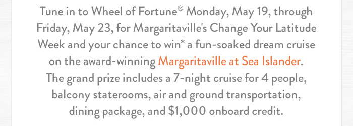 Tune in to Wheel of Fortune® Monday, May 19, through Friday, May 23, for Margaritaville's Change Your Latitude Week and your chance to win* a fun-soaked dream cruise on the award-winning Margaritaville at Sea Islander. The grand prize includes a 7-night cruise for 4 people, balcony staterooms, air and ground transportation, dining package, and $1,000 onboard credit.