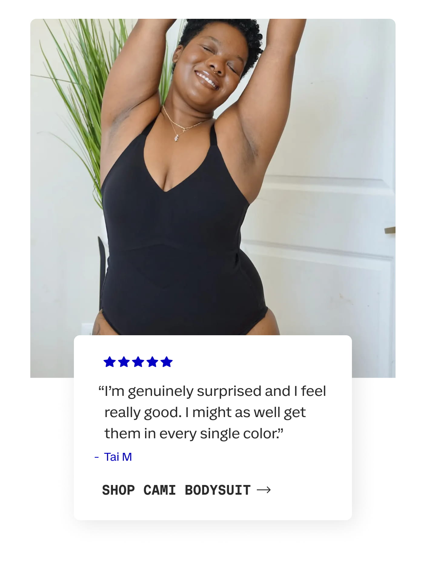 “I'm genuinely surprised and I feel really good. I might as well get them in every single color.” | Tai M | SHOP CAMI BODYSUIT