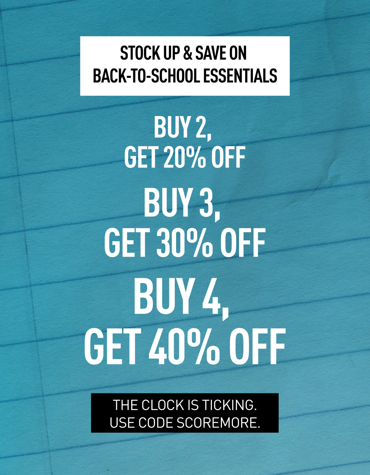 STOCK UP & SAVE ON BACK-TO-SCHOOL ESSENTIALS | BUY 2, GET 20% OFF, BUY 3, GET 30% OFF, BUY 4, GET 40% OFF | THE CLOCK IS TICKING. USE CODE SCOREMORE.