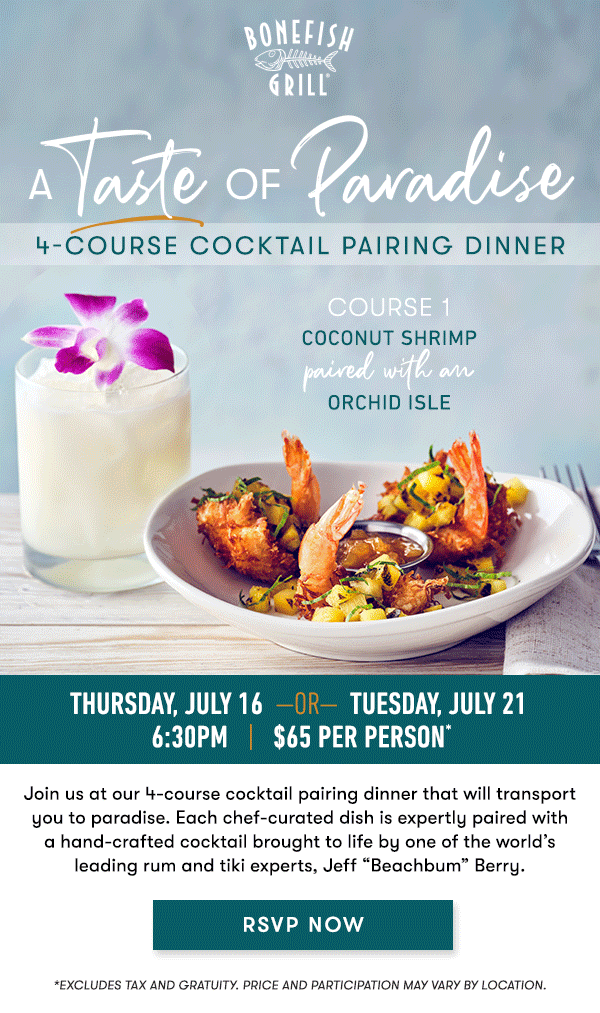 Thursday, July 16  —OR—  Tuesday, July 21  6:30PM   |   $65 Per Person* 


Join us at our 4-course cocktail pairing dinner that will transport you 
to paradise. Each chef-curated dish is expertly paired with a 
hand-crafted cocktail brought to life by one of the world’s leading rum 
and tiki experts, Jeff “Beachbum” Berry. 

RSVP NOW 

course 1
COCONUT SHRIMP paired with an ORCHID ISLE 

course 2
GRILLED SCALLOPS &  MANGO SALAD paired with a JUNGLE BIRD 

course 3
BLACKENED UNICORN FISH paired with a  TAHITIAN REMEDY 

course 4
GUAVA CRÈME BRÛLÉE paired with a PASSION FRUIT  PEARL DIVER 


RSVP NOW