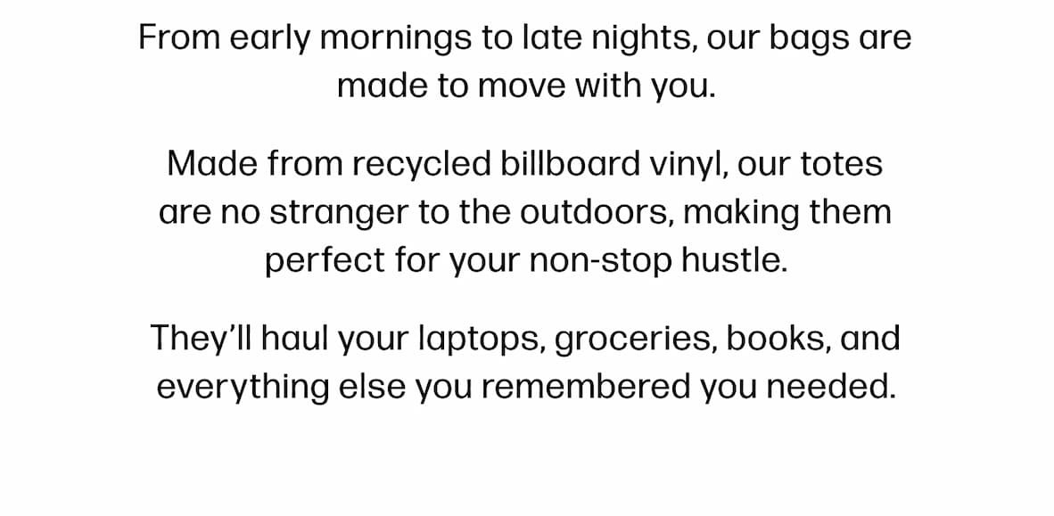 From early mornings to late nights, our bags are made to move with you. Made from recycled billboard vinyl, our totes are no stranger to the outdoors, making them perfect for your non-stop hustle. They’ll haul your laptops, groceries, books, and everything else you remembered you needed.
