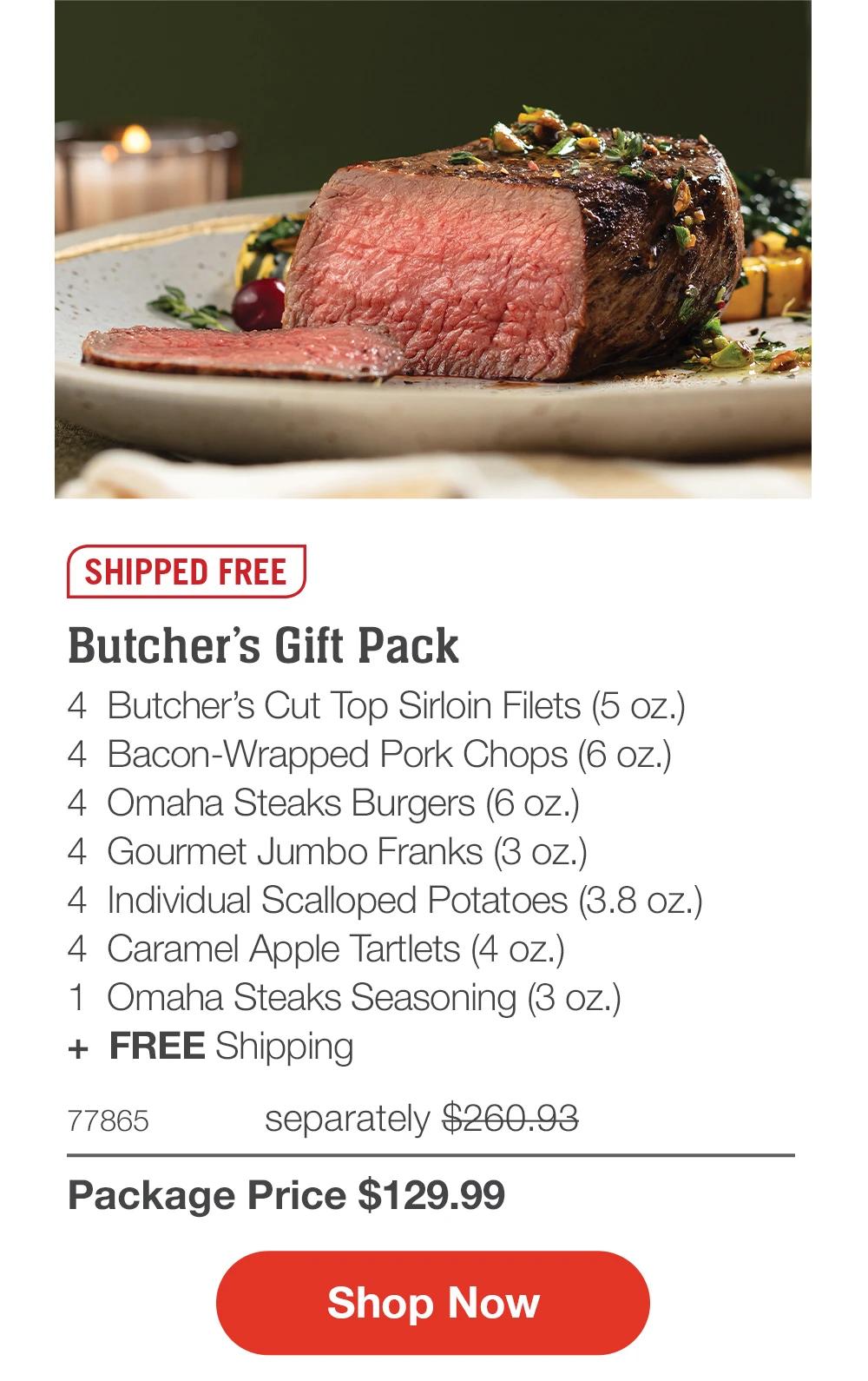 SHIPPED FREE

Butcher’s Gift Pack
4  Butcher’s Cut Top Sirloin Filets (5 oz.)
4  Bacon-Wrapped Pork Chops (6 oz.)
4  Omaha Steaks Burgers (6 oz.)
4  Gourmet Jumbo Franks (3 oz.)
4  Individual Scalloped Potatoes (3.8 oz.)
4  Caramel Apple Tartlets (4 oz.)
1  Omaha Steaks Seasoning (3 oz.)
+  FREE Shipping
77865	  separately $260.93_
Package Price $129.99

SHOP NOW
