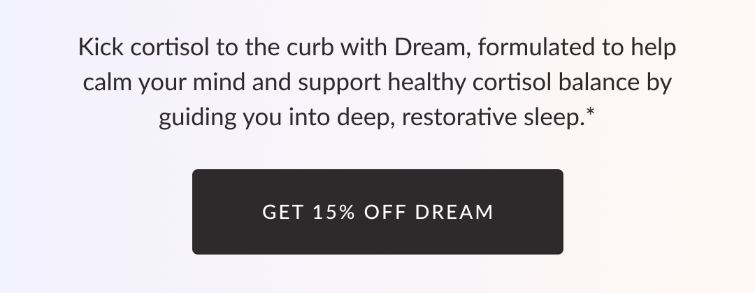 Kick cortisol to the curb with Dream, formulated to help calm your mind and support healthy cortisol balance by guiding you into deep, restorative sleep.* Get 15% off Dream