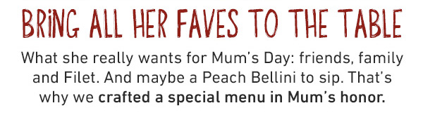 Bring All Her Faves To The Table - What she really wants for Mum's Day: friends, family and Filet. And maybe a Peach Bellini to sip. That's why we crafted a special menu in Mum's honor.