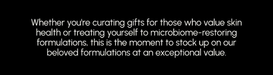Whether you're curating gifts for those who value skin health or treating yourself to microbiome-restoring formulations, this is the moment to stock up on our beloved formulations at an exceptional value.