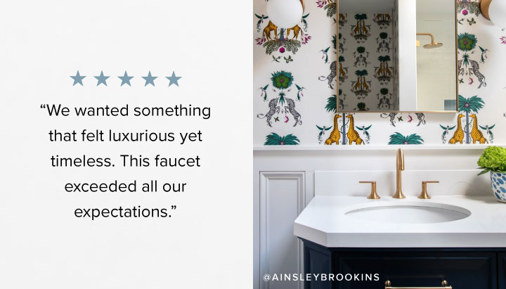 “We wanted something that felt luxurious yet timeless. This faucet exceeded all our expectations.” 