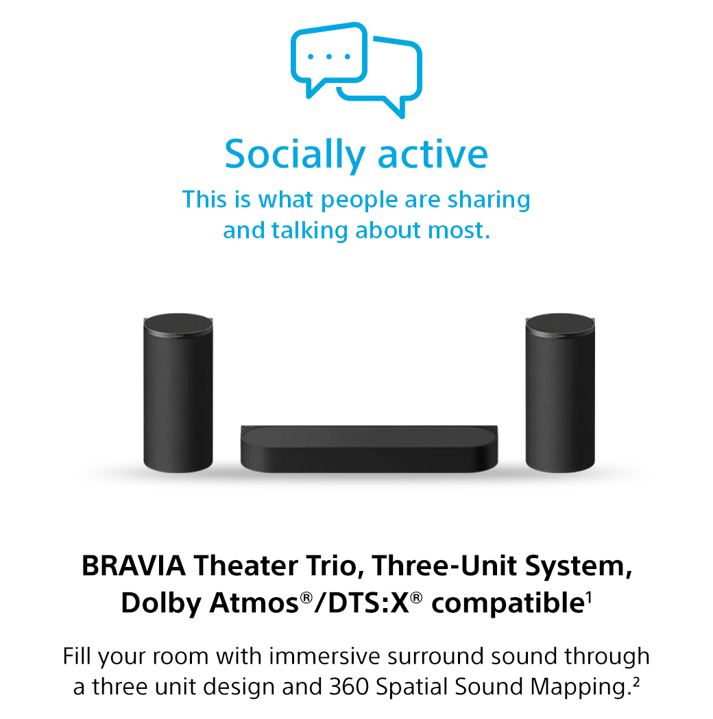Socially active | This is what people are sharing and talking about most. Bravia Theater Trio, Three-Unit System, Dolby Atmos®/DTS:X® compatible1 Fill your room with immersive surround sound through a three unit design and 360 Spatial Sound Mapping.2