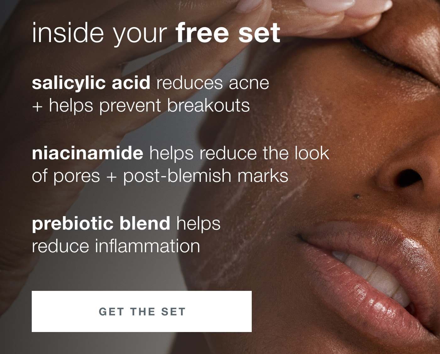 inside your free set | salicylic acid reduces acne + helps prevent breakouts | niacinamide helps reduce the look of pores + post blemish marks | prebiotic blend helps reduce inflammation | GET THE SET