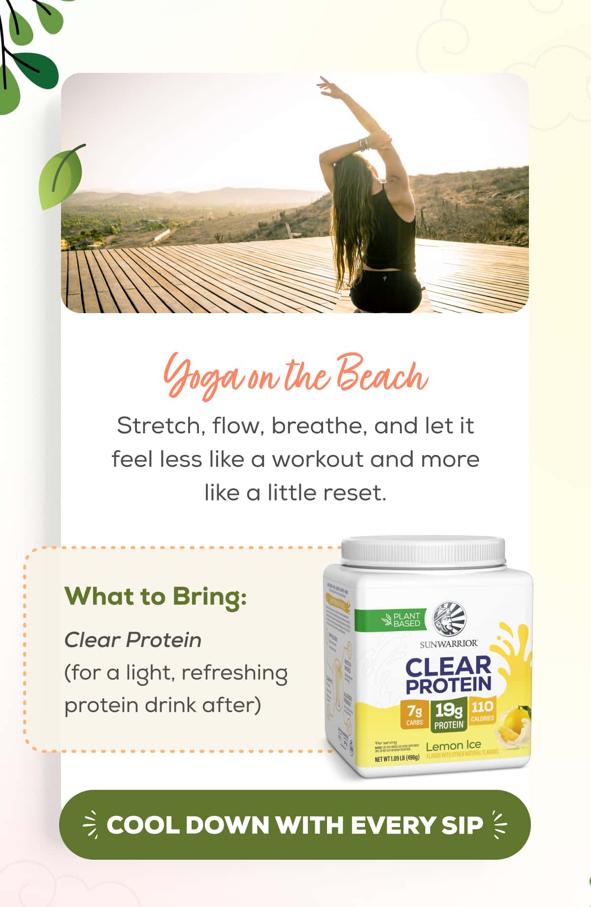 Yoga on the Beach  Stretch, flow, breathe, and let it feel less like a workout and more like a little reset.   What to Bring: Clear Protein (for a light, refreshing protein drink after)   COOL DOWN WITH EVERY SIP