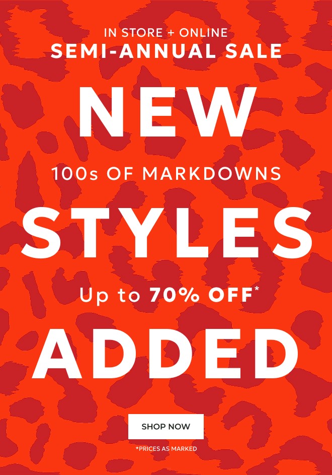IN STORE + ONLINE SEMI-ANNUAL SALE NEW STYLES ADDED 100s OF MARKDOWNS. UP TO 70% OFF. SHOP NOW. *PRICES AS MARKED.