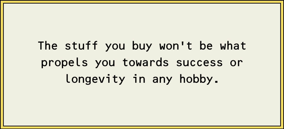 The stuff you buy won't be what propels you towards success or longevity in any hobby.