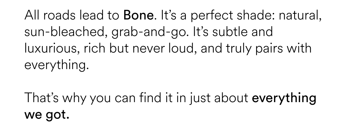 All roads lead to Bone. It’s a perfect shade: natural, sun-bleached, grab-and-go. It’s subtle and luxurious, rich but never loud, and truly pairs with everything.   That’s why you can find it in just about everything we got.&nbsp;