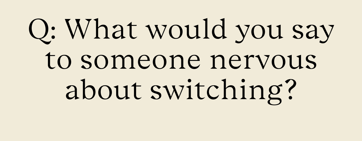 Q: What would you say to someone nervous about switching?