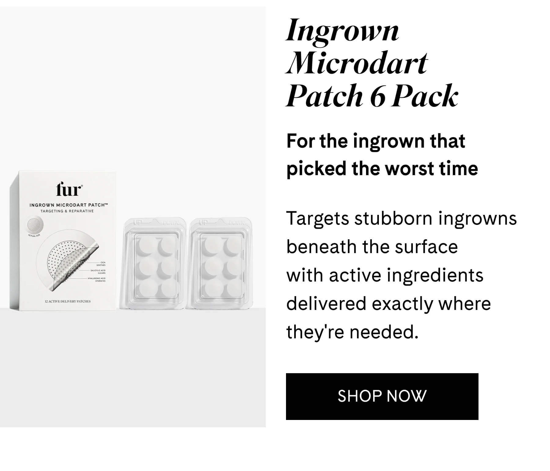Ingrown Microdart Patch 6 Pack For the ingrown that picked the worst time  Targets stubborn ingrowns beneath the surface with active ingredients delivered exactly where they're needed. SHOP NOW
