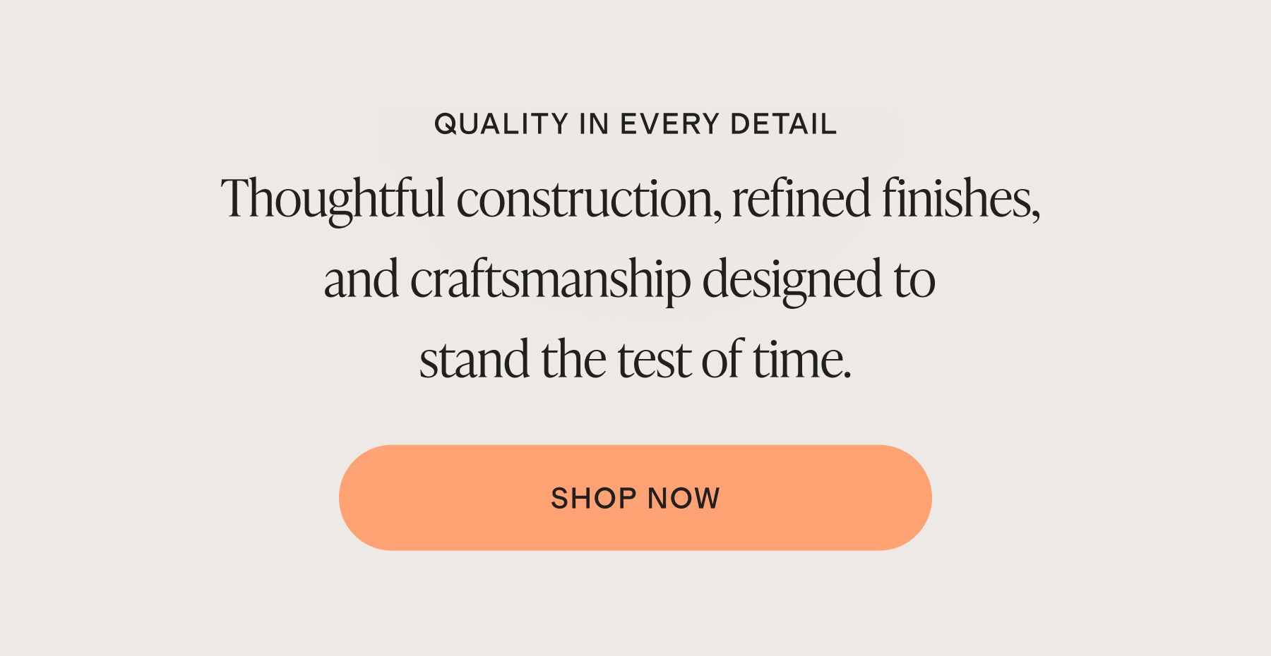 QUALITY IN EVERY DETAIL. Thoughtful construction, refined finishes, and craftsmanship designed to stand the test of time.