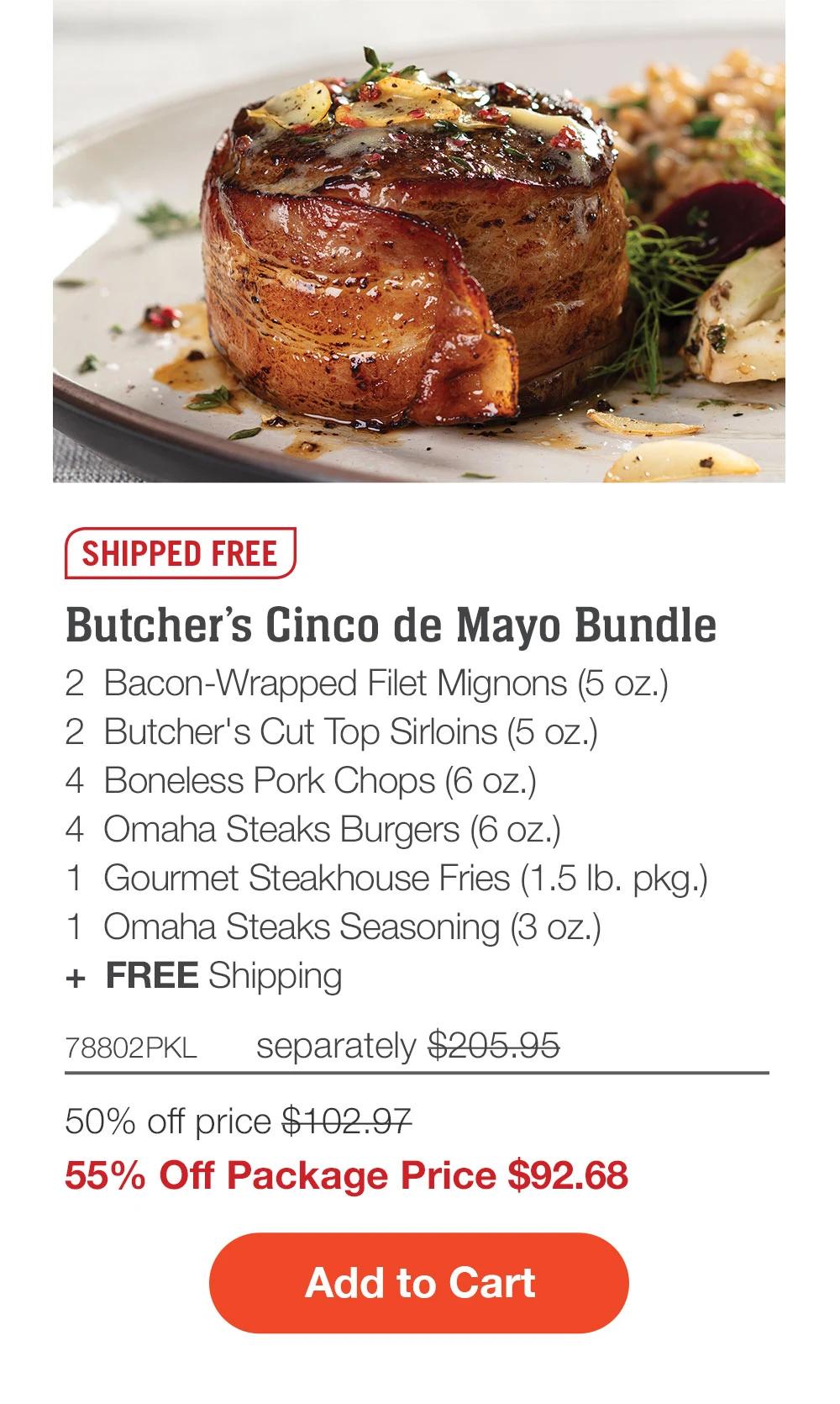 SHIPPED FREE | Butcher’s Cinco de Mayo Bundle - 2  Bacon-Wrapped Filet Mignons - 2  Butcher’s Cut Top Sirloins (5 oz.) - 4  Boneless Pork Chops (6 oz.) - 4  PureGround® Filet Mignon Burgers (6 oz.) - 1  Gourmet Steakhouse Fries (1.5 lb. pkg.) - 1  Omaha Steaks Seasoning (3 oz.)  +  FREE Shipping - 78802PKL separately $215.95 | 50% off price $107.97 | 55% Off Package Price $97.18 || ADD TO CART