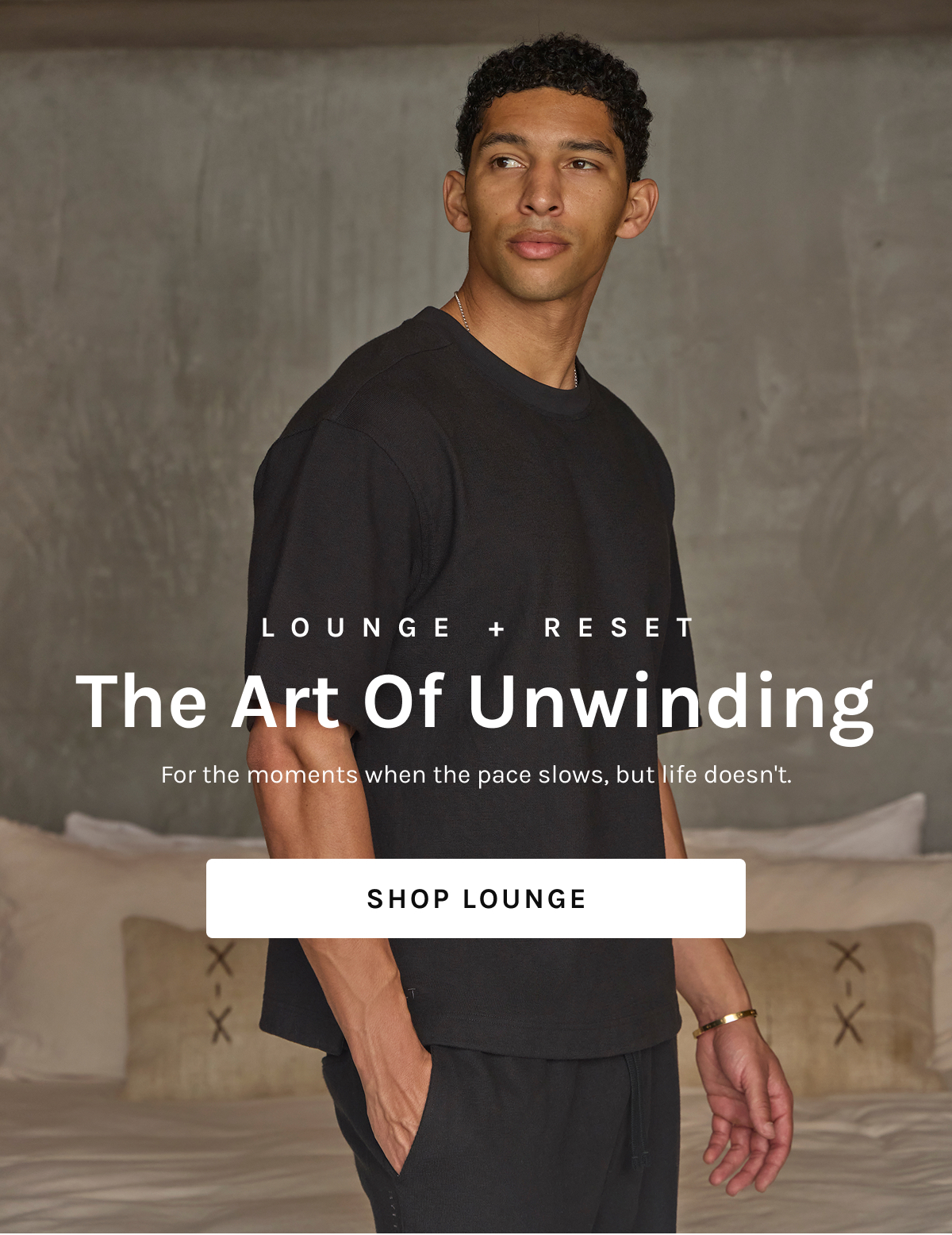 LOUNGE + RESET The Art Of Unwinding  For the moments when the pace slows, but life doesn't.  [[SHOP LOUNGE]]