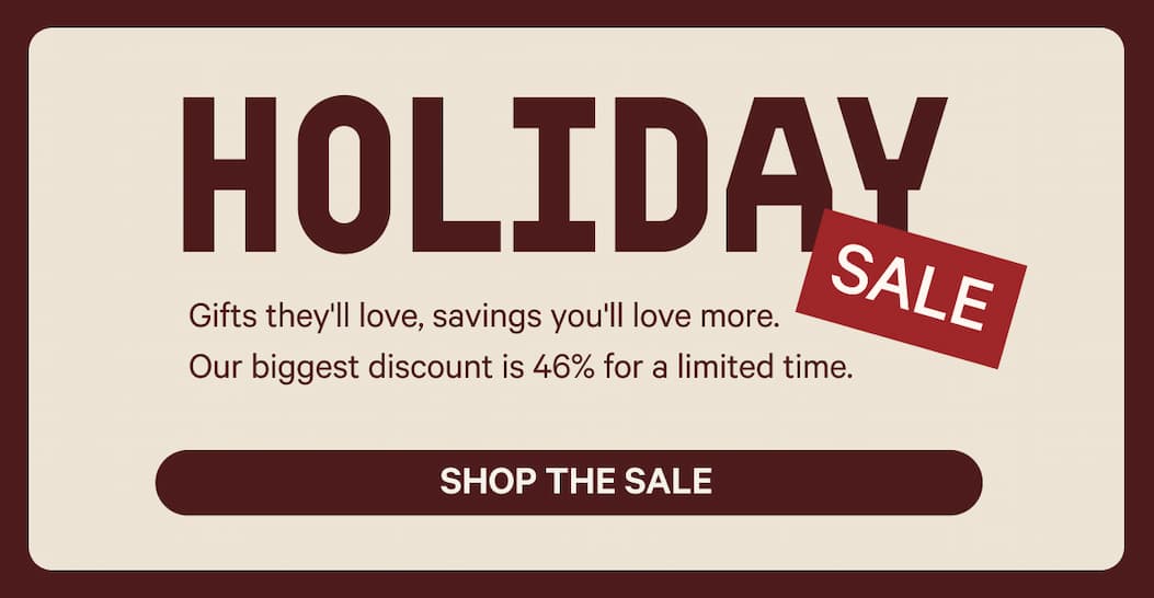 Holiday Sale - Gifts they'll love, savings you'll love more. Our biggest discount is 46% for a limited time. Shop the Sale