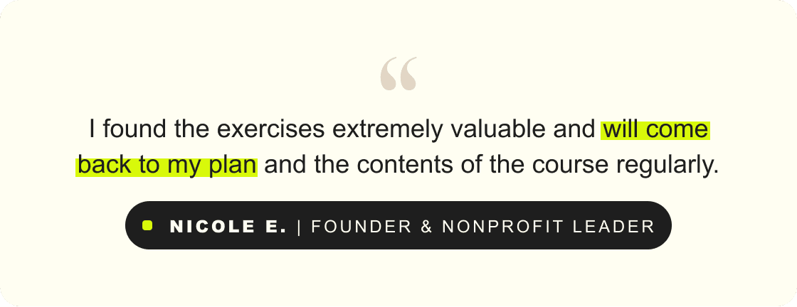 “I found the exercises extremely valuable and will come back to my plan and the contents of the course regularly.” – Nicole E., founder & nonProfit Leader