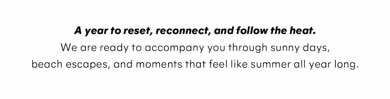 A year to reset, reconnect, and follow the heat. We are ready to accompany you through sunny days, beach escapes, and moments that feel like summer all year long.