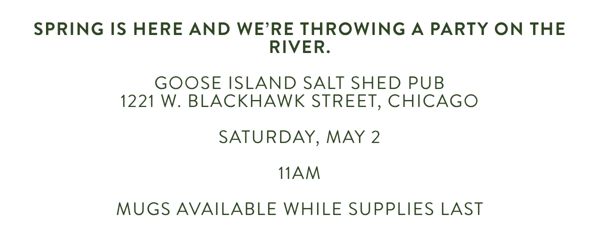 spring is here and we're throwing a party on the river. GOOSE ISLAND SALT SHED PUB1221 W. BLACKHAWK STREET, CHICAGO SATURDAY, may 2 11AM MUGS AVAILABLE WHILE SUPPLIES LAST