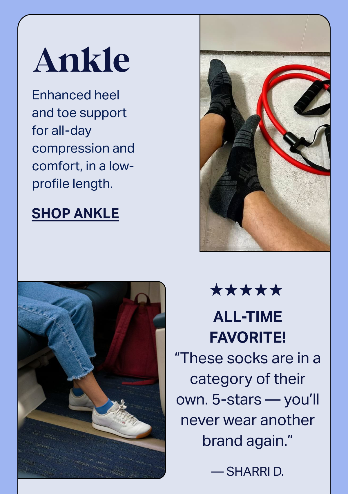 Ankle | Enhanced heel and toe support for all-day compression and comfort, in a low-profile length. | SHOP ANKLE | ★★★★★ ALL-TIME FAVORITE! These socks are in a category of their own. 5-stars — you'll never wear another brand again. - SHARRI D.
