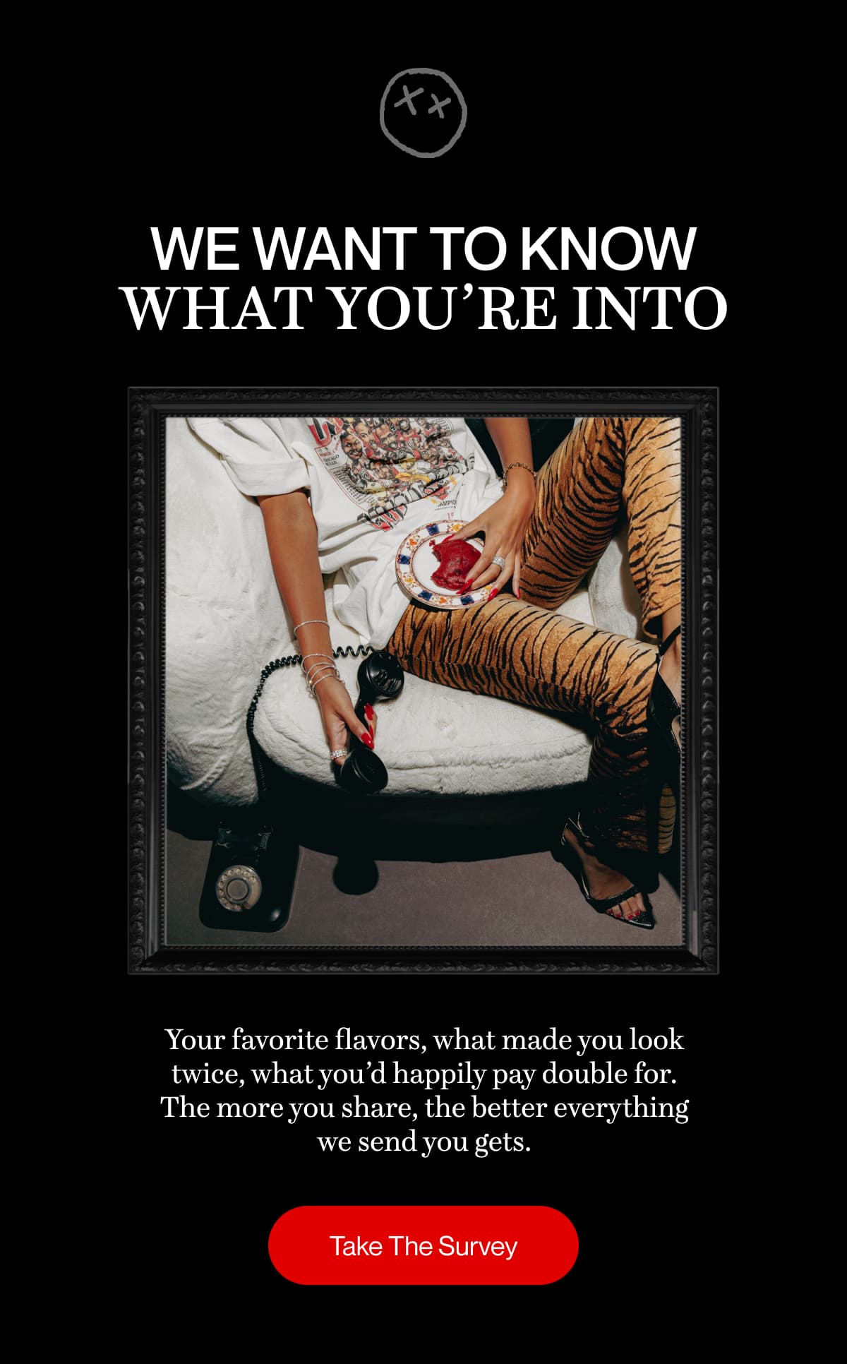 We want to know what you’re into | Your favorite flavors, what made you look twice, what you’d happily pay double for. The more you share, the better everything we send you gets. | Take The Survey