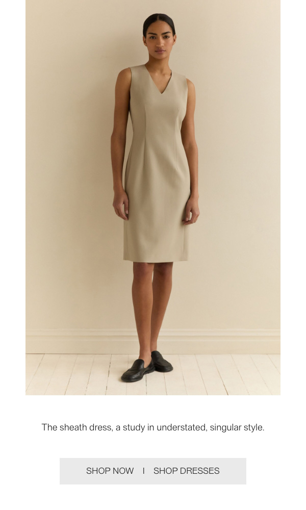 The sheath dress, a study in understated, singular style. - [SHOP NOW] - [SHOP DRESSES]
